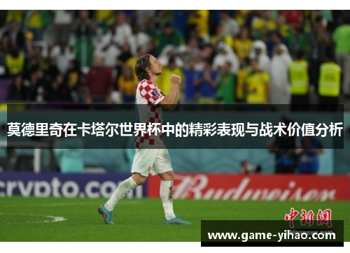莫德里奇在卡塔尔世界杯中的精彩表现与战术价值分析