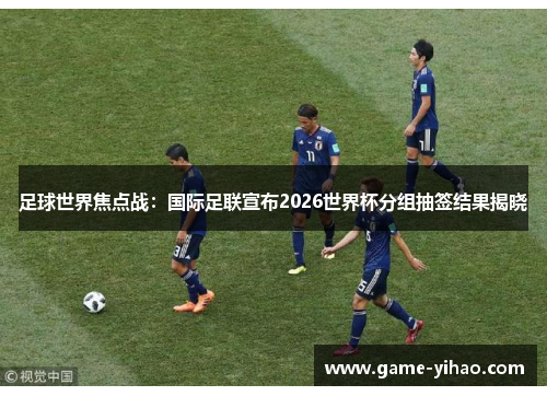 足球世界焦点战：国际足联宣布2026世界杯分组抽签结果揭晓