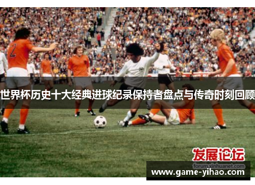 世界杯历史十大经典进球纪录保持者盘点与传奇时刻回顾