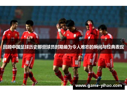 回顾中国足球历史那些球员时期最为令人难忘的瞬间与经典表现