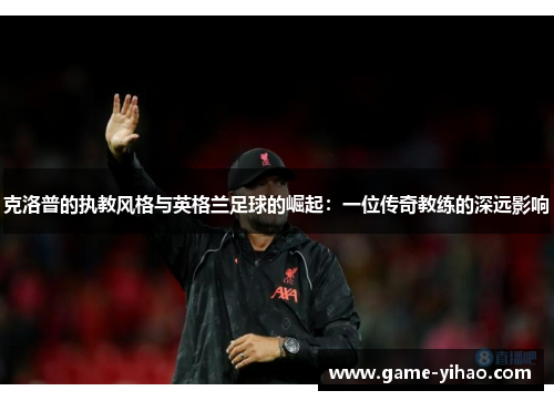 克洛普的执教风格与英格兰足球的崛起：一位传奇教练的深远影响